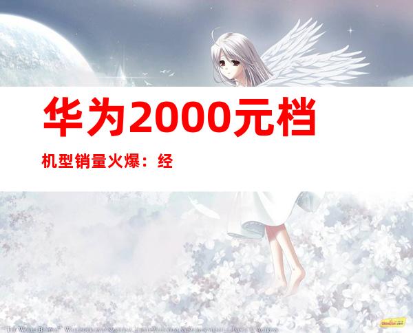 华为2000元档机型销量火爆：经济实惠受追捧